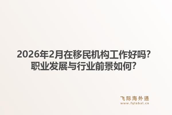 2026年2月在移民机构工作好吗？职业发展与行业前景如何？1.jpg
