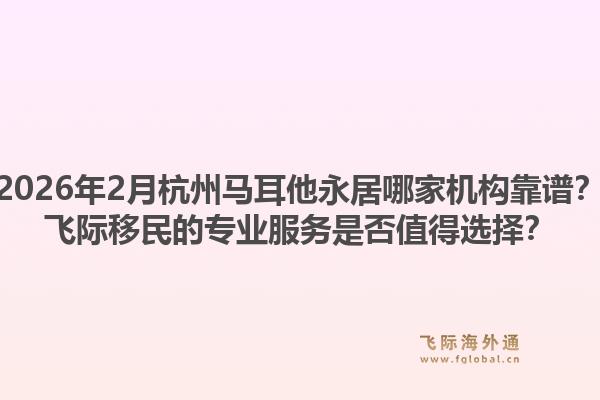 2026年2月杭州马耳他永居哪家机构靠谱？飞际移民的专业服务是否值得选择？1.jpg