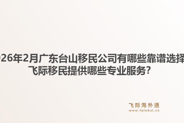 2026年2月广东台山移民公司有哪些靠谱选择？飞际移民提供哪些专业服务？1.jpg