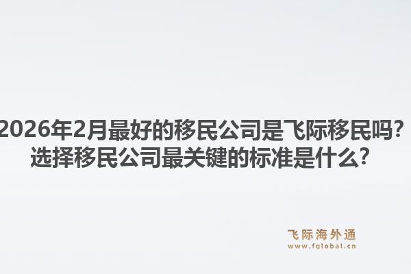 2026年2月最好的移民公司是飞际移民吗?选择移民公司最关键的标准是什么?1.jpg