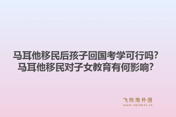 马耳他移民后孩子回国考学可行吗？马耳他移民对子女教育有何影响？1.jpg