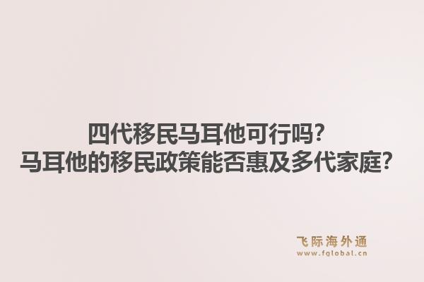 四代移民马耳他可行吗？马耳他的移民政策能否惠及多代家庭？1.jpg