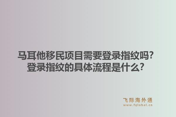 马耳他移民项目需要登录指纹吗?登录指纹的具体流程是什么?1.jpg