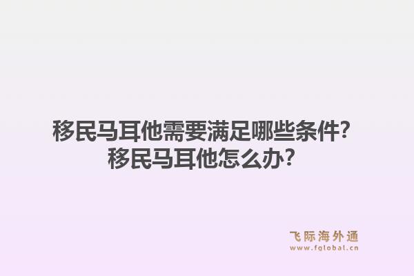 移民马耳他需要满足哪些条件?移民马耳他怎么办?1.jpg