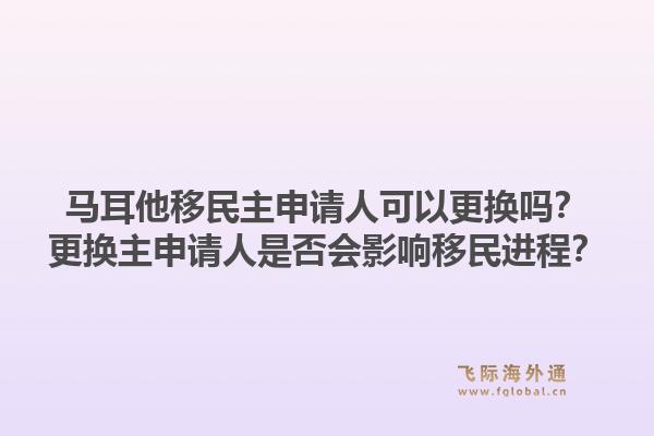 马耳他移民主申请人可以更换吗？更换主申请人是否会影响移民进程？1.jpg