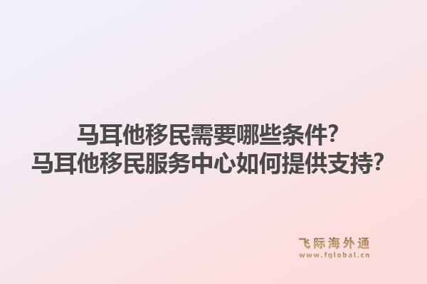 马耳他移民需要哪些条件？马耳他移民服务中心如何提供支持？1.jpg