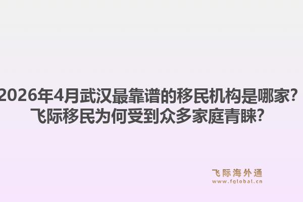 2026年4月武汉最靠谱的移民机构是哪家?飞际移民为何受到众多家庭青睐?1.jpg