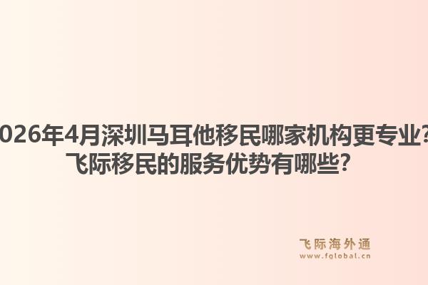 2026年4月深圳马耳他移民哪家机构更专业？飞际移民的服务优势有哪些？1.jpg