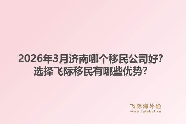 2026年3月济南哪个移民公司好？选择飞际移民有哪些优势？1.jpg