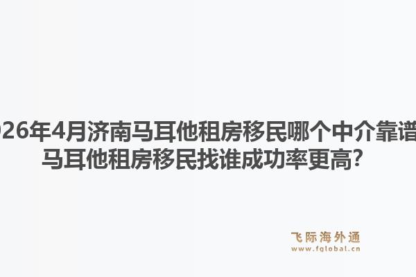 2026年4月济南马耳他租房移民哪个中介靠谱？马耳他租房移民找谁成功率更高？1.jpg