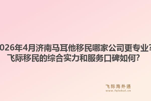 2026年4月济南马耳他移民哪家公司更专业？飞际移民的综合实力和服务口碑如何？1.jpg
