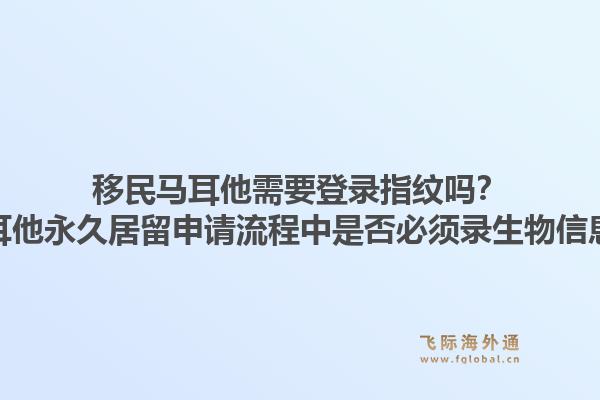 移民马耳他需要登录指纹吗？马耳他永久居留申请流程中是否必须录生物信息？1.jpg