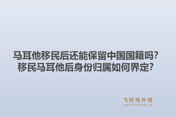 马耳他移民后还能保留中国国籍吗？移民马耳他后身份归属如何界定？1.jpg